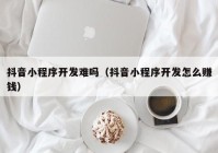 抖音小程序開發(fā)難嗎（抖音小程序開發(fā)怎么賺錢）